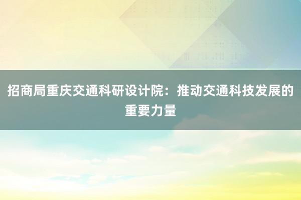 招商局重庆交通科研设计院：推动交通科技发展的重要力量